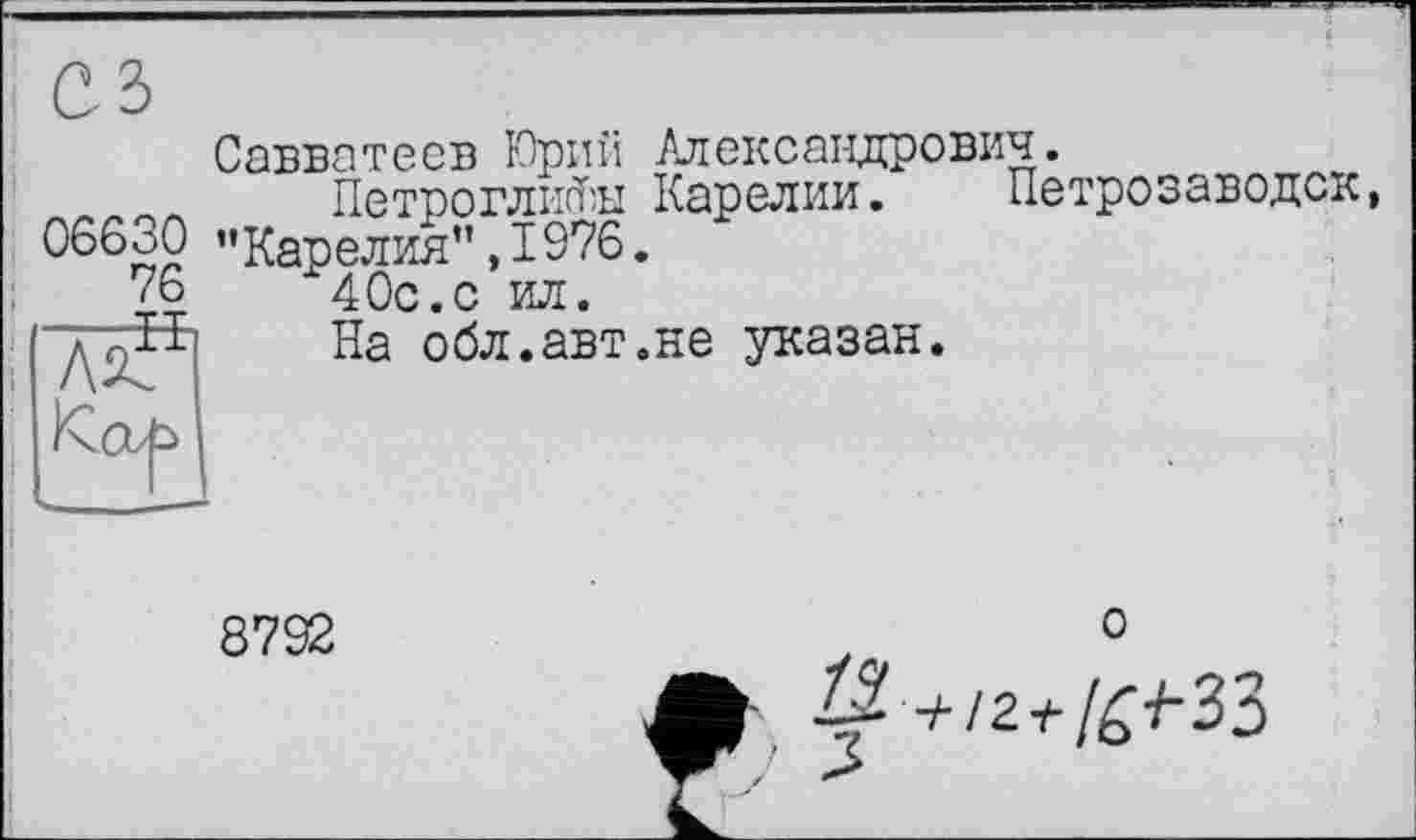 ﻿Савватеев Юрий Александрович.
ЛЛЛЛЛ Петроглифы Карелии. Петрозаводск, ОббоО "Карелия”,1976. 40с.с ил.
На обл.авт.не указан.
76 H
8792
о
+/2-^/£-/-33
L